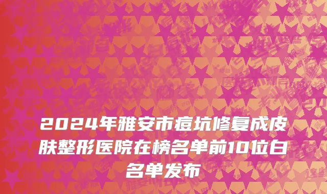 2024年雅安市痘坑修复成皮肤整形医院在榜名单前10位白名单发布