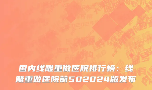 国内线雕重做医院排行榜：线雕重做医院前502024版发布