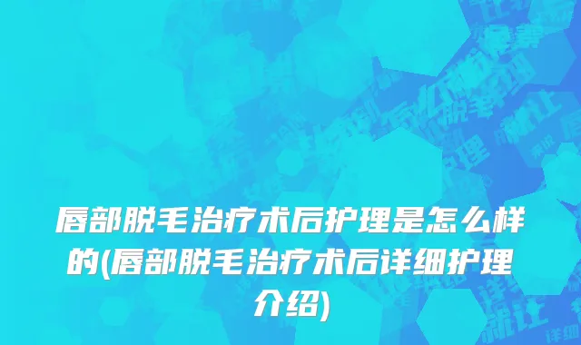 唇部脱毛治疗术后护理是怎么样的(唇部脱毛治疗术后详细护理介绍)