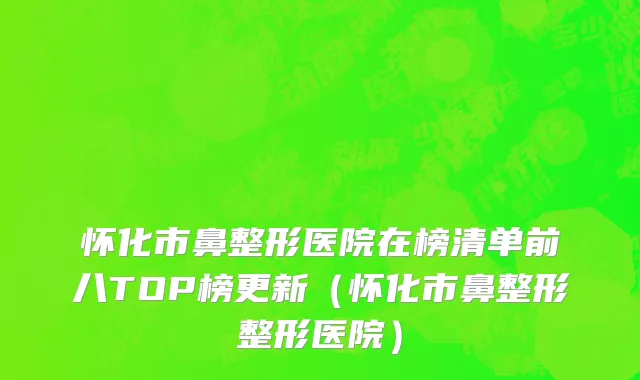 怀化市鼻整形医院在榜清单前八TOP榜更新（怀化市鼻整形整形医院）