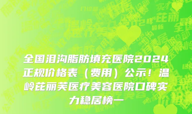全国泪沟脂肪填充医院2024正规价格表（费用）公示！温岭芘丽芙医疗美容医院口碑实力稳居榜一