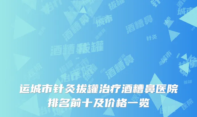 运城市针灸拔罐治疗酒糟鼻医院排名前十及价格一览