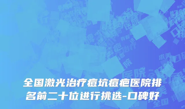 全国激光治疗痘坑痘疤医院排名前二十位进行挑选-口碑好