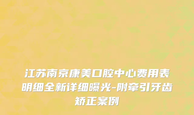 江苏南京康美口腔中心费用表明细全新详细曝光-附牵引牙齿矫正案例