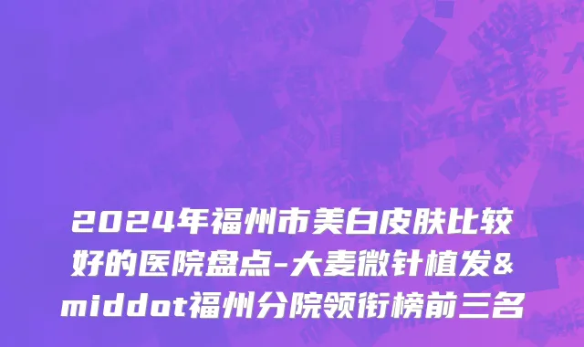 2024年福州市美白皮肤比较好的医院盘点-大麦微针植发·福州分院领衔榜前三名