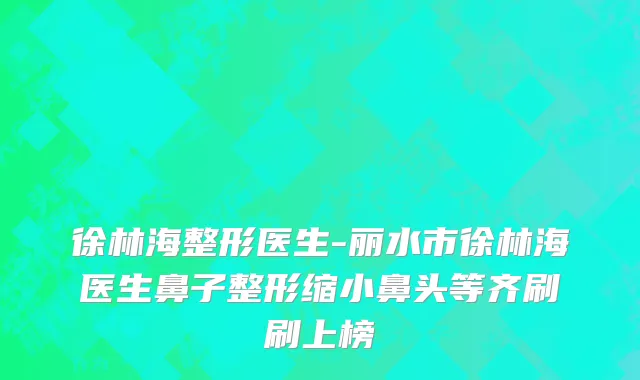 徐林海整形医生-丽水市徐林海医生鼻子整形缩小鼻头等齐刷刷上榜