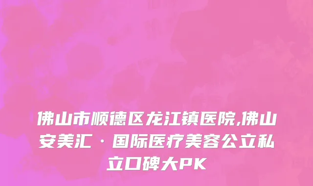 佛山市顺德区龙江镇医院,佛山安美汇·国际医疗美容公立私立口碑大PK