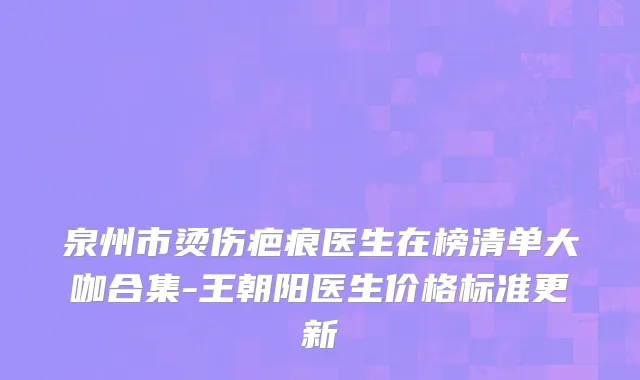 泉州市烫伤疤痕医生在榜清单大咖合集-王朝阳医生价格标准更新