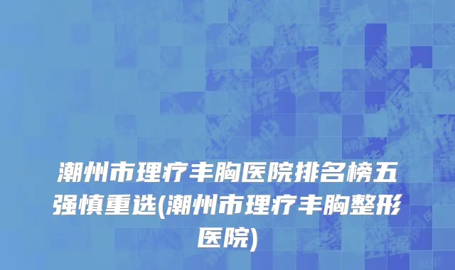 潮州市理疗丰胸医院排名榜五强慎重选(潮州市理疗丰胸整形医院)