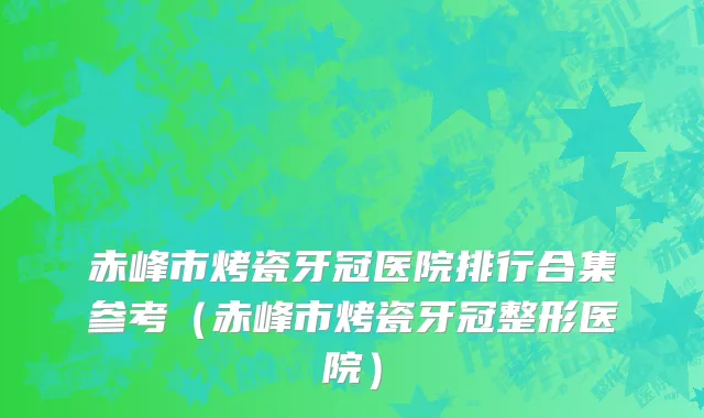 赤峰市烤瓷牙冠医院排行合集参考（赤峰市烤瓷牙冠整形医院）