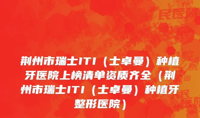 荆州市瑞士ITI（士卓曼）种植牙医院上榜清单资质齐全（荆州市瑞士ITI（士卓曼）种植牙整形医院）