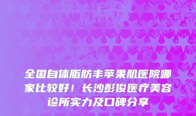 全国自体脂肪丰苹果肌医院哪家比较好！长沙彭俊医疗美容诊所实力及口碑分享