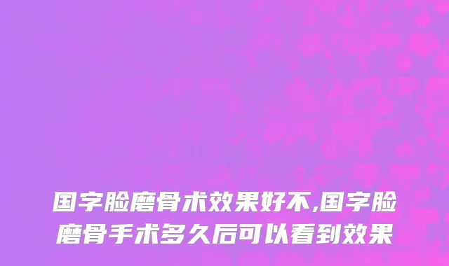 国字脸磨骨术效果好不,国字脸磨骨手术多久后可以看到效果