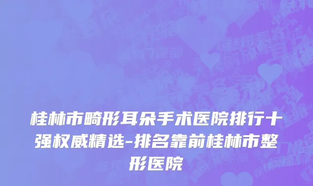 桂林市畸形耳朵手术医院排行十强权威精选-排名靠前桂林市整形医院