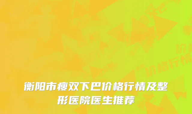 衡阳市瘦双下巴价格行情及整形医院医生推荐