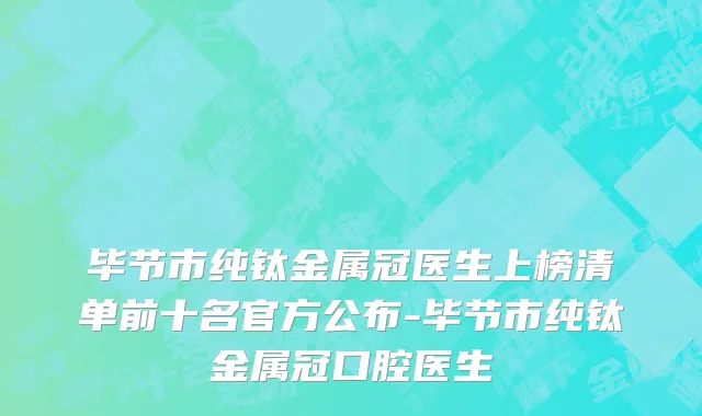 毕节市纯钛金属冠医生上榜清单前十名官方公布-毕节市纯钛金属冠口腔医生