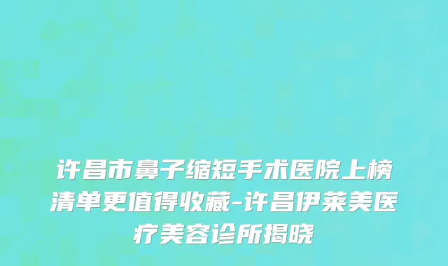 许昌市鼻子缩短手术医院上榜清单更值得收藏-许昌伊莱美医疗美容诊所揭晓