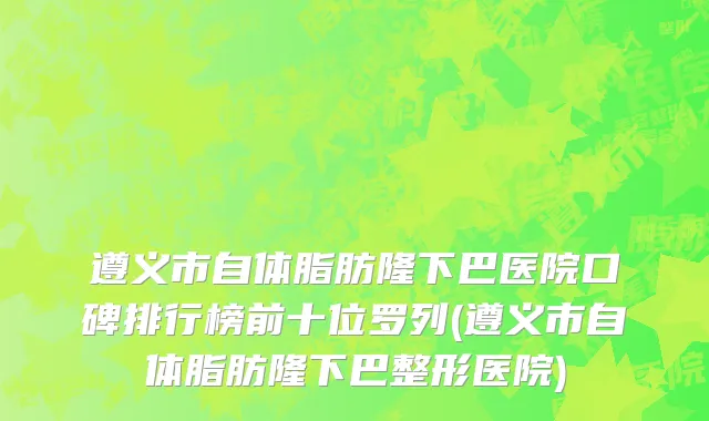 遵义市自体脂肪隆下巴医院口碑排行榜前十位罗列(遵义市自体脂肪隆下巴整形医院)