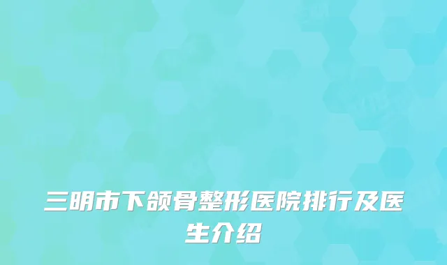 三明市下颌骨整形医院排行及医生介绍