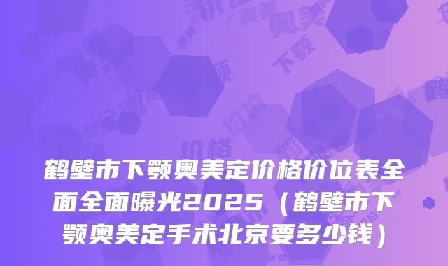 鹤壁市下颚奥美定价格价位表全面全面曝光2025（鹤壁市下颚奥美定手术北京要多少钱）