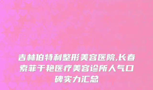 吉林伯特利整形美容医院,长春索菲于艳医疗美容诊所人气口碑实力汇总