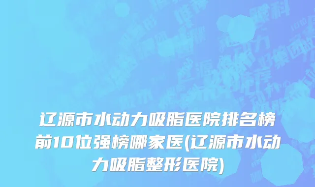 辽源市水动力吸脂医院排名榜前10位强榜哪家医(辽源市水动力吸脂整形医院)