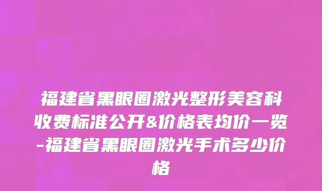 福建省黑眼圈激光整形美容科收费标准公开&价格表均价一览-福建省黑眼圈激光手术多少价格