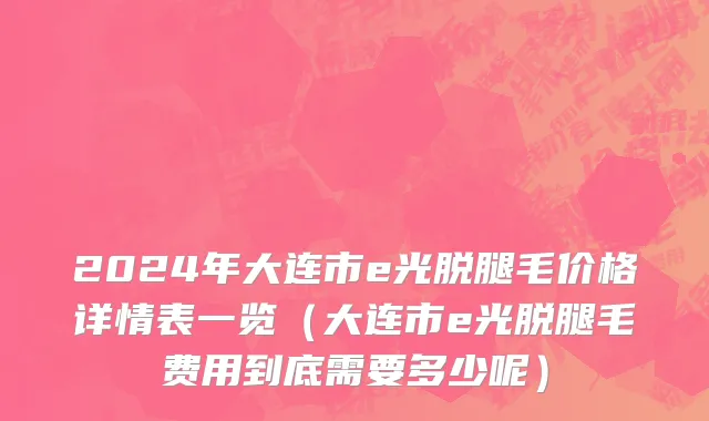 2024年大连市e光脱腿毛价格详情表一览（大连市e光脱腿毛费用到底需要多少呢）