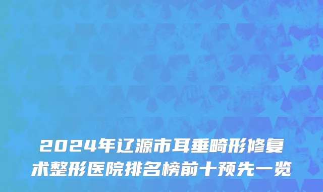 2024年辽源市耳垂畸形修复术整形医院排名榜前十预先一览
