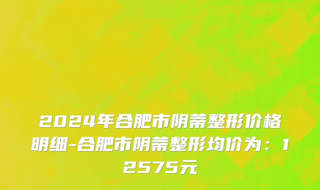 2024年合肥市阴蒂整形价格明细-合肥市阴蒂整形均价为：12575元