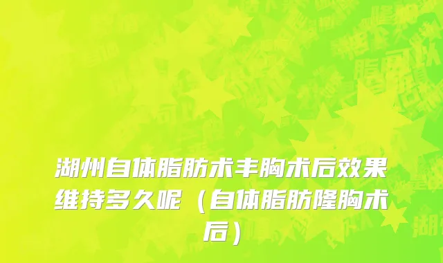 湖州自体脂肪术丰胸术后效果维持多久呢（自体脂肪隆胸术后）