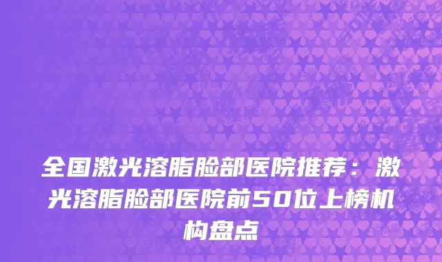 全国激光溶脂脸部医院推荐：激光溶脂脸部医院前50位上榜机构盘点