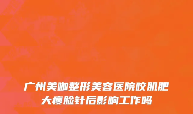 广州美咖整形美容医院咬肌肥大瘦脸针后影响工作吗