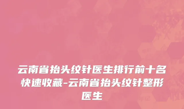 云南省抬头纹针医生排行前十名快速收藏-云南省抬头纹针整形医生