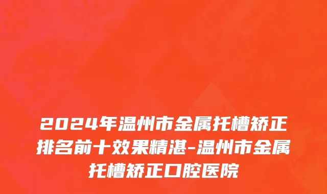 2024年温州市金属托槽矫正排名前十效果精湛-温州市金属托槽矫正口腔医院