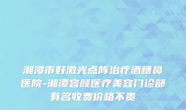 湘潭市好激光点阵治疗酒糟鼻医院-湘潭容颜医疗美容门诊部有名收费价格不贵