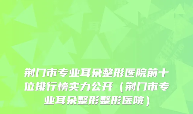 荆门市专业耳朵整形医院前十位排行榜实力公开（荆门市专业耳朵整形整形医院）