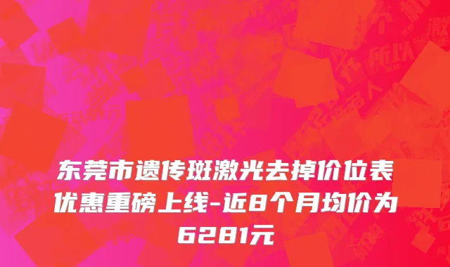 东莞市遗传斑激光去掉价位表优惠重磅上线-近8个月均价为6281元