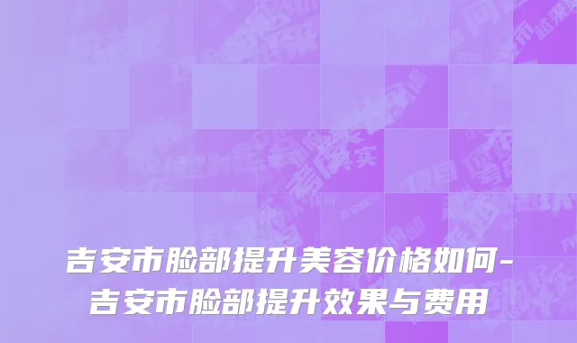 吉安市脸部提升美容价格如何-吉安市脸部提升效果与费用