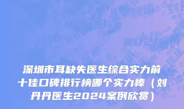 深圳市耳缺失医生综合实力前十佳口碑排行榜哪个实力棒（刘丹丹医生2024案例欣赏）