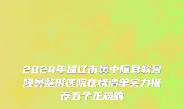 2024年通辽市鼻中隔耳软骨隆鼻整形医院在榜清单实力推荐五个正规的