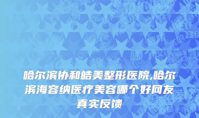 哈尔滨协和皓美整形医院,哈尔滨海容纳医疗美容哪个好网友真实反馈