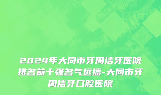 2024年大同市牙周洁牙医院排名前十强名气远播-大同市牙周洁牙口腔医院