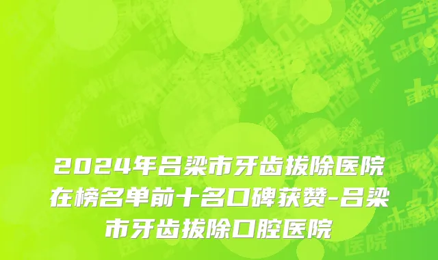 2024年吕梁市牙齿拔除医院在榜名单前十名口碑获赞-吕梁市牙齿拔除口腔医院
