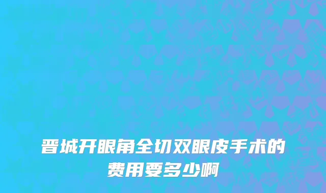晋城开眼角全切双眼皮手术的费用要多少啊