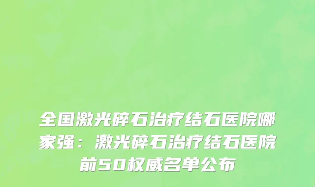 全国激光碎石治疗结石医院哪家强：激光碎石治疗结石医院前50权威名单公布