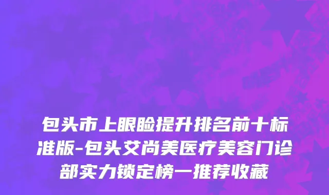 包头市上眼睑提升排名前十标准版-包头艾尚美医疗美容门诊部实力锁定榜一推荐收藏