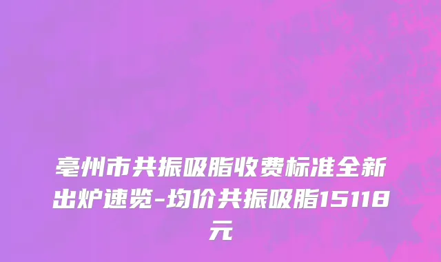 亳州市共振吸脂收费标准全新出炉速览-均价共振吸脂15118元
