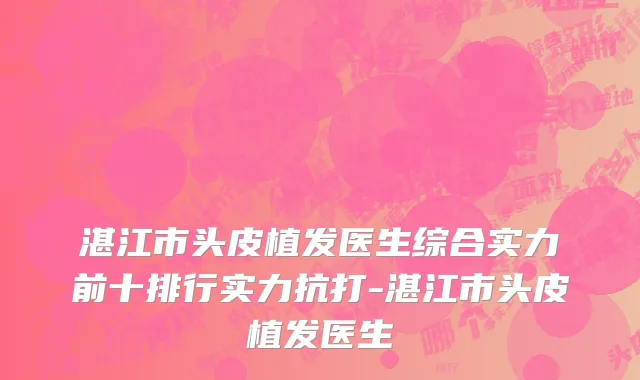 湛江市头皮植发医生综合实力前十排行实力抗打-湛江市头皮植发医生