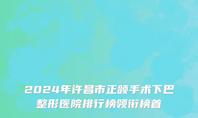 2024年许昌市正颌手术下巴整形医院排行榜领衔榜首